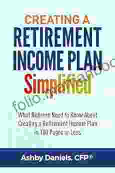 Creating A Retirement Income Plan Simplified: What Retirees Need To Know About Creating A Retirement Income Plan In 100 Pages Or Less